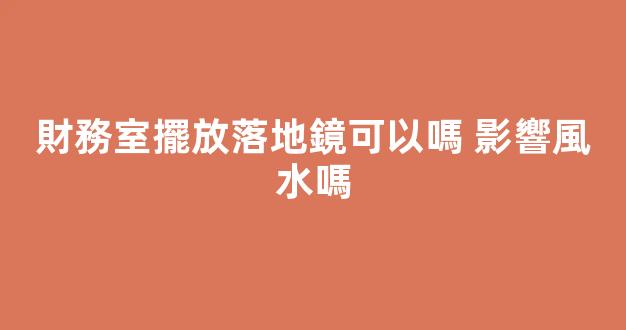 財務室擺放落地鏡可以嗎 影響風水嗎